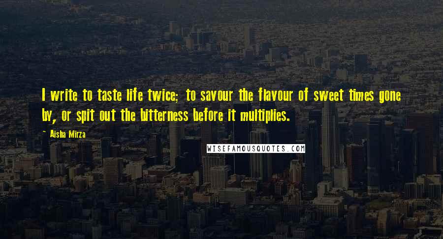 Aisha Mirza Quotes: I write to taste life twice; to savour the flavour of sweet times gone by, or spit out the bitterness before it multiplies.
