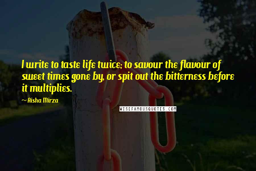 Aisha Mirza Quotes: I write to taste life twice; to savour the flavour of sweet times gone by, or spit out the bitterness before it multiplies.