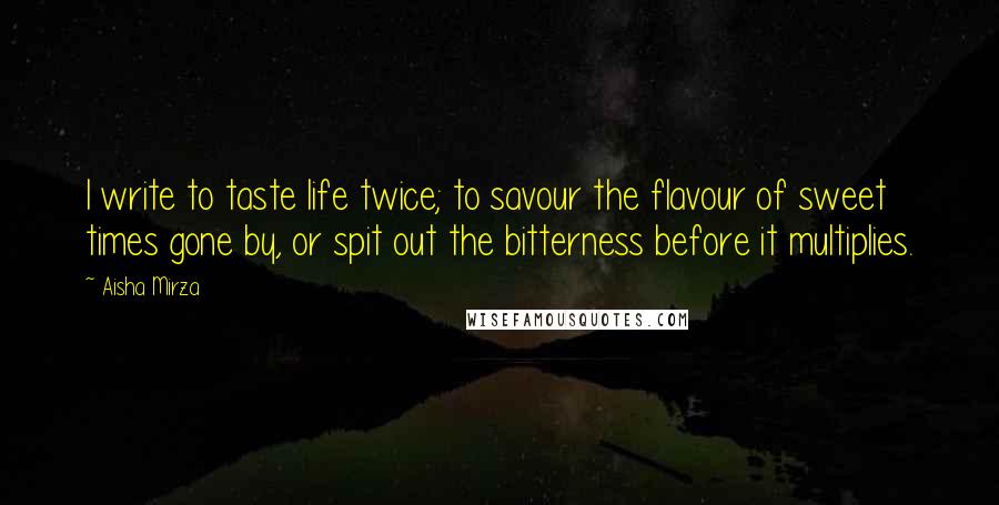 Aisha Mirza Quotes: I write to taste life twice; to savour the flavour of sweet times gone by, or spit out the bitterness before it multiplies.