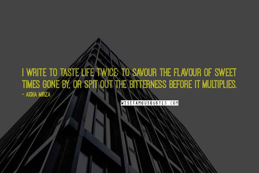 Aisha Mirza Quotes: I write to taste life twice; to savour the flavour of sweet times gone by, or spit out the bitterness before it multiplies.