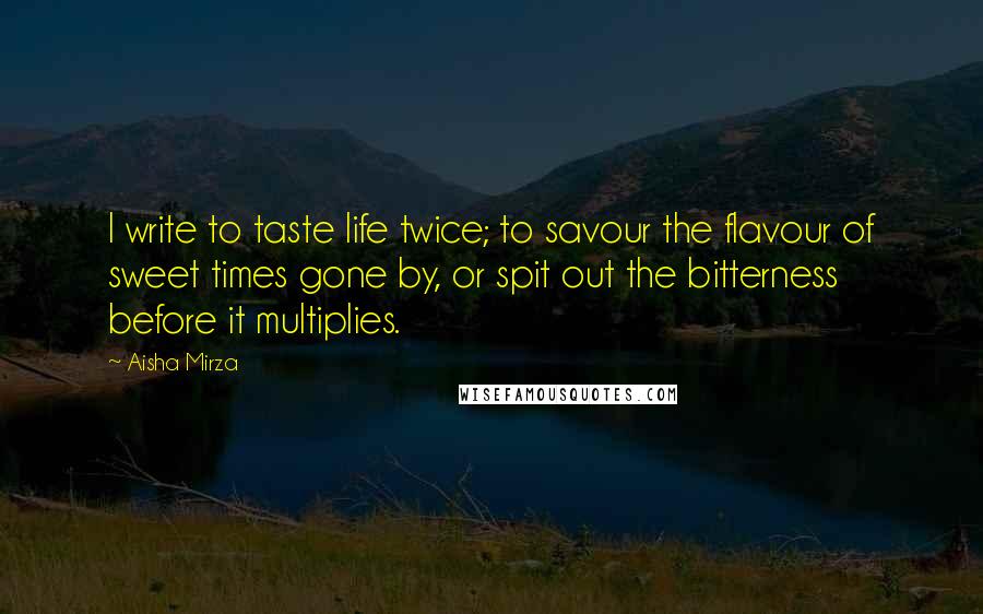 Aisha Mirza Quotes: I write to taste life twice; to savour the flavour of sweet times gone by, or spit out the bitterness before it multiplies.