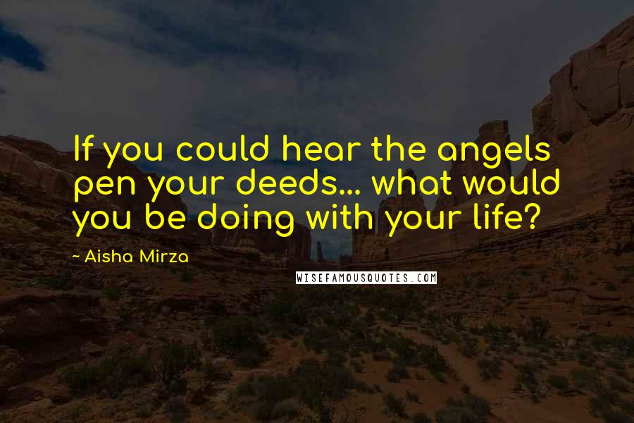 Aisha Mirza Quotes: If you could hear the angels pen your deeds... what would you be doing with your life?