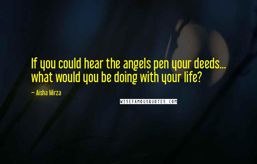 Aisha Mirza Quotes: If you could hear the angels pen your deeds... what would you be doing with your life?