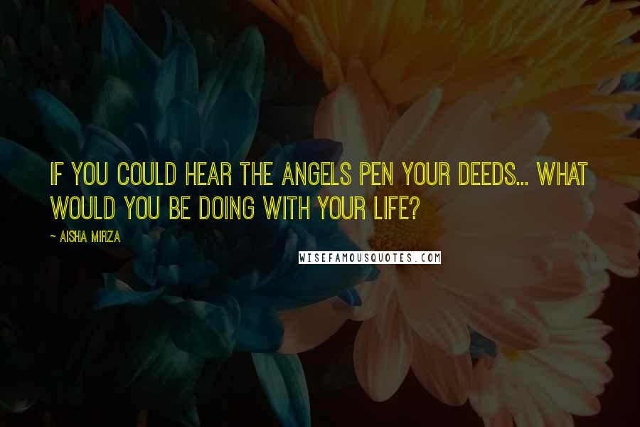 Aisha Mirza Quotes: If you could hear the angels pen your deeds... what would you be doing with your life?