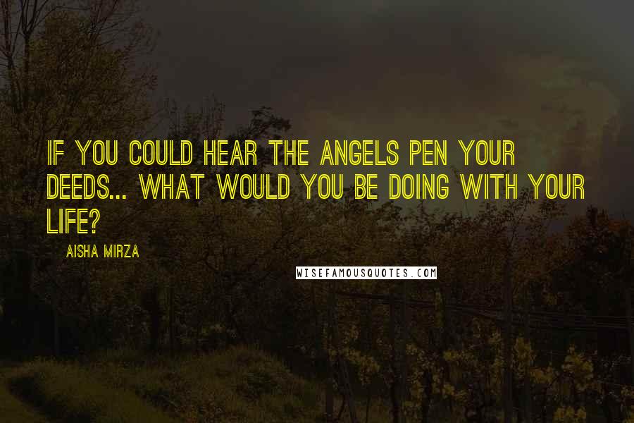 Aisha Mirza Quotes: If you could hear the angels pen your deeds... what would you be doing with your life?