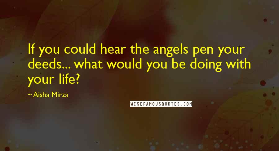 Aisha Mirza Quotes: If you could hear the angels pen your deeds... what would you be doing with your life?