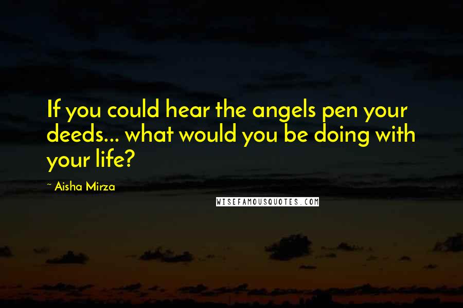 Aisha Mirza Quotes: If you could hear the angels pen your deeds... what would you be doing with your life?