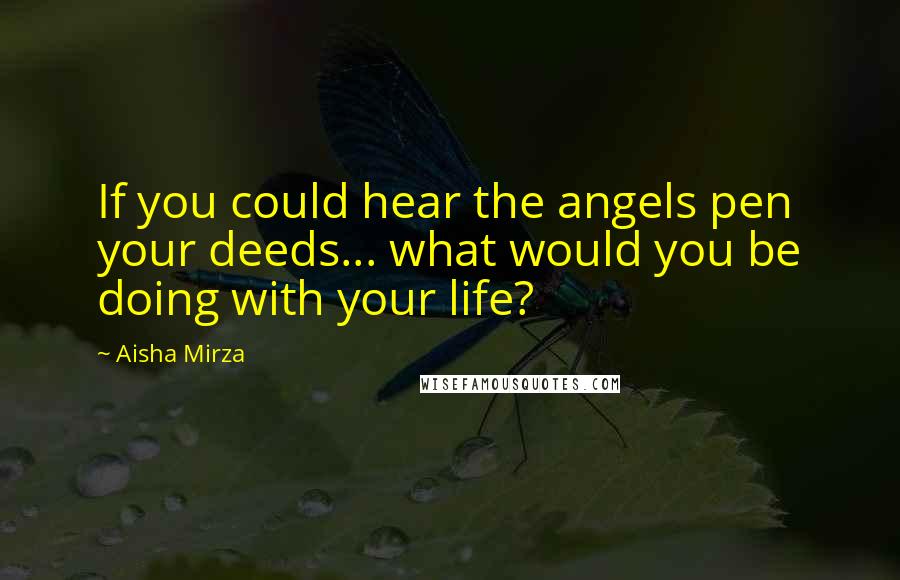 Aisha Mirza Quotes: If you could hear the angels pen your deeds... what would you be doing with your life?