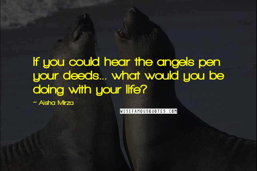 Aisha Mirza Quotes: If you could hear the angels pen your deeds... what would you be doing with your life?