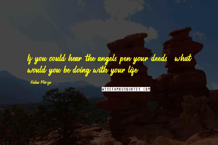 Aisha Mirza Quotes: If you could hear the angels pen your deeds... what would you be doing with your life?