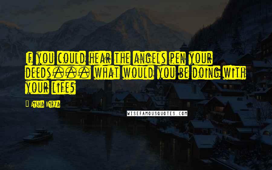 Aisha Mirza Quotes: If you could hear the angels pen your deeds... what would you be doing with your life?