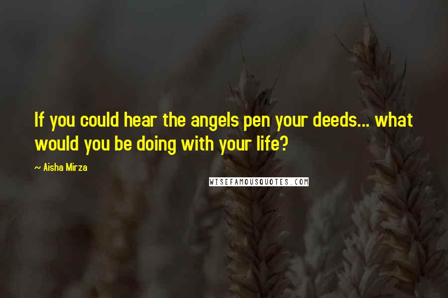 Aisha Mirza Quotes: If you could hear the angels pen your deeds... what would you be doing with your life?