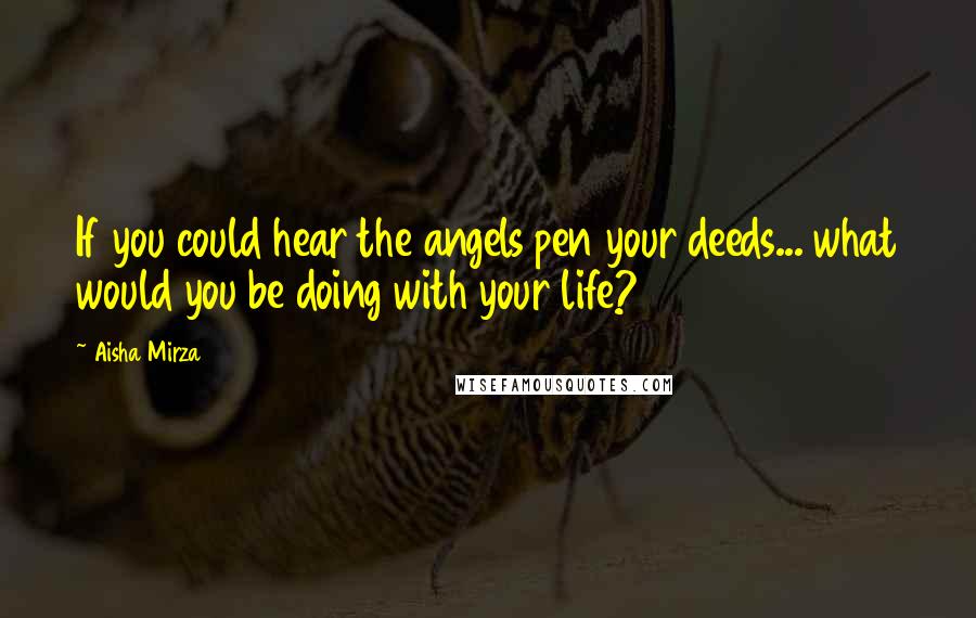 Aisha Mirza Quotes: If you could hear the angels pen your deeds... what would you be doing with your life?