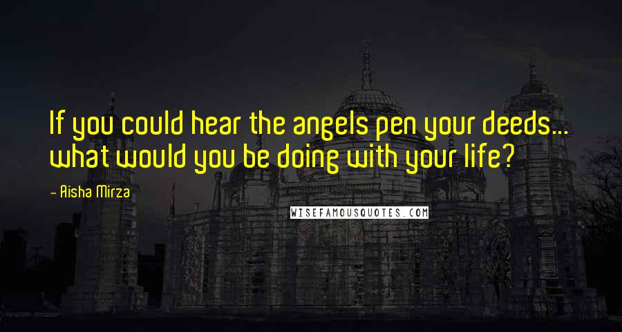 Aisha Mirza Quotes: If you could hear the angels pen your deeds... what would you be doing with your life?