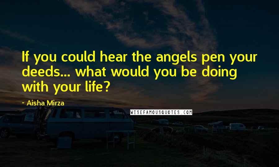 Aisha Mirza Quotes: If you could hear the angels pen your deeds... what would you be doing with your life?