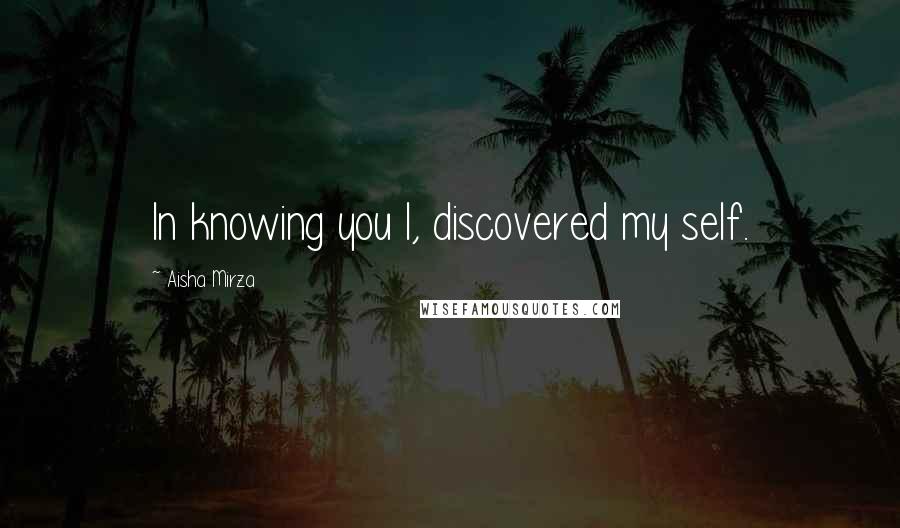 Aisha Mirza Quotes: In knowing you I, discovered my self.