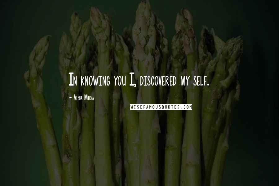 Aisha Mirza Quotes: In knowing you I, discovered my self.