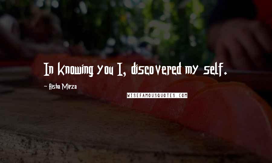 Aisha Mirza Quotes: In knowing you I, discovered my self.