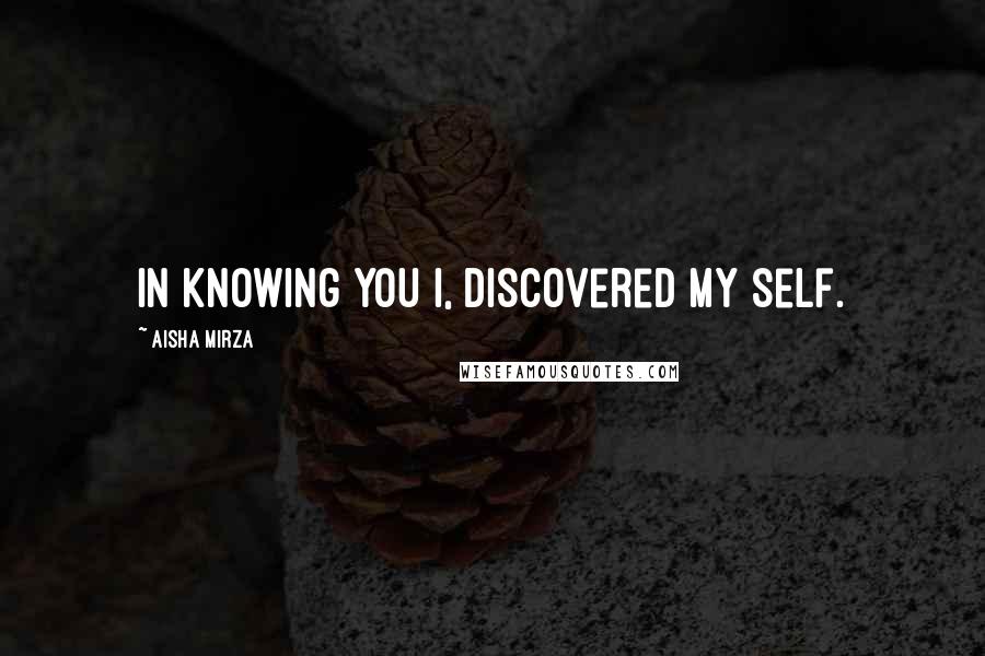 Aisha Mirza Quotes: In knowing you I, discovered my self.