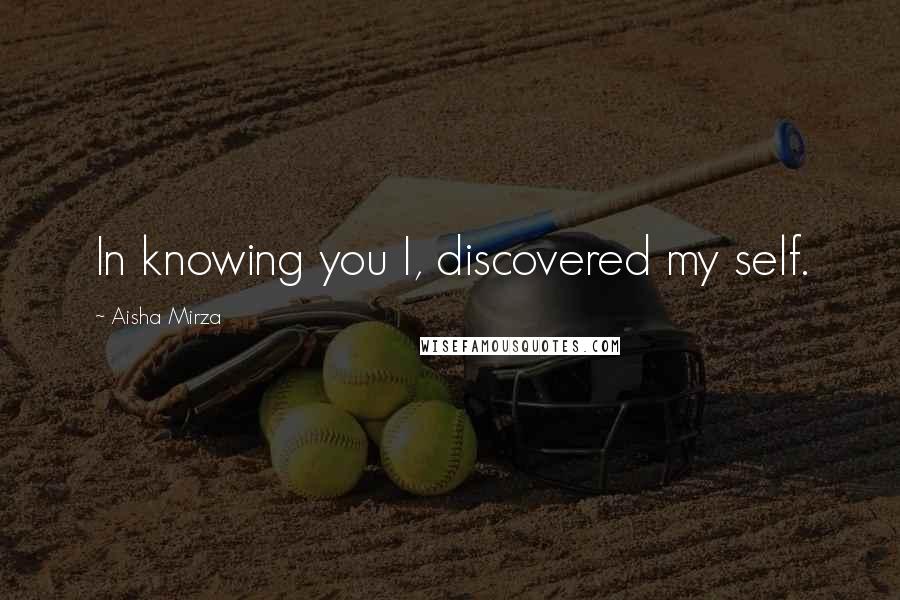 Aisha Mirza Quotes: In knowing you I, discovered my self.