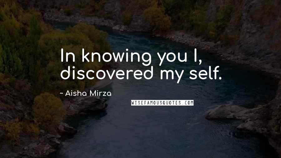 Aisha Mirza Quotes: In knowing you I, discovered my self.