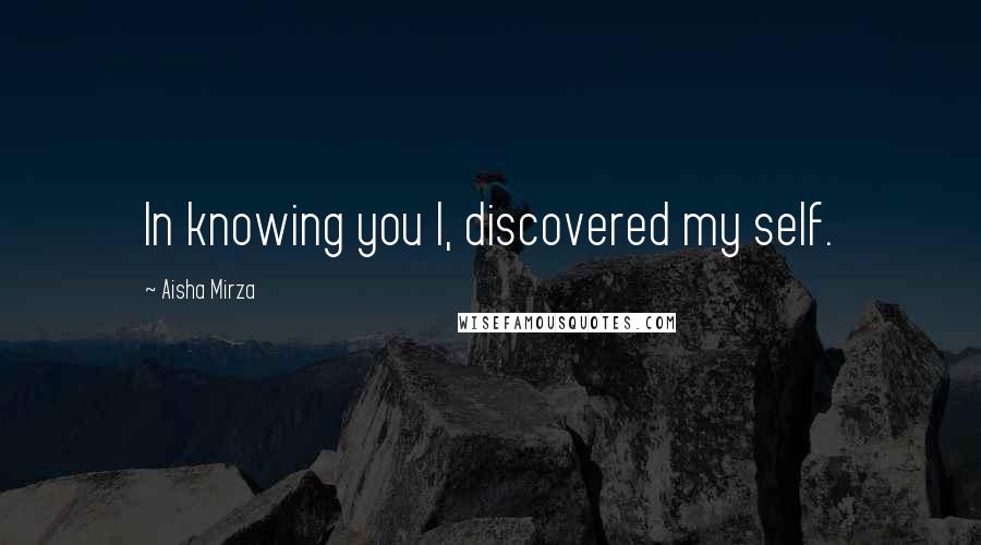 Aisha Mirza Quotes: In knowing you I, discovered my self.