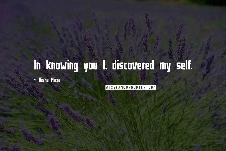 Aisha Mirza Quotes: In knowing you I, discovered my self.