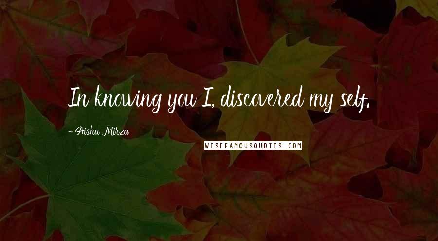 Aisha Mirza Quotes: In knowing you I, discovered my self.