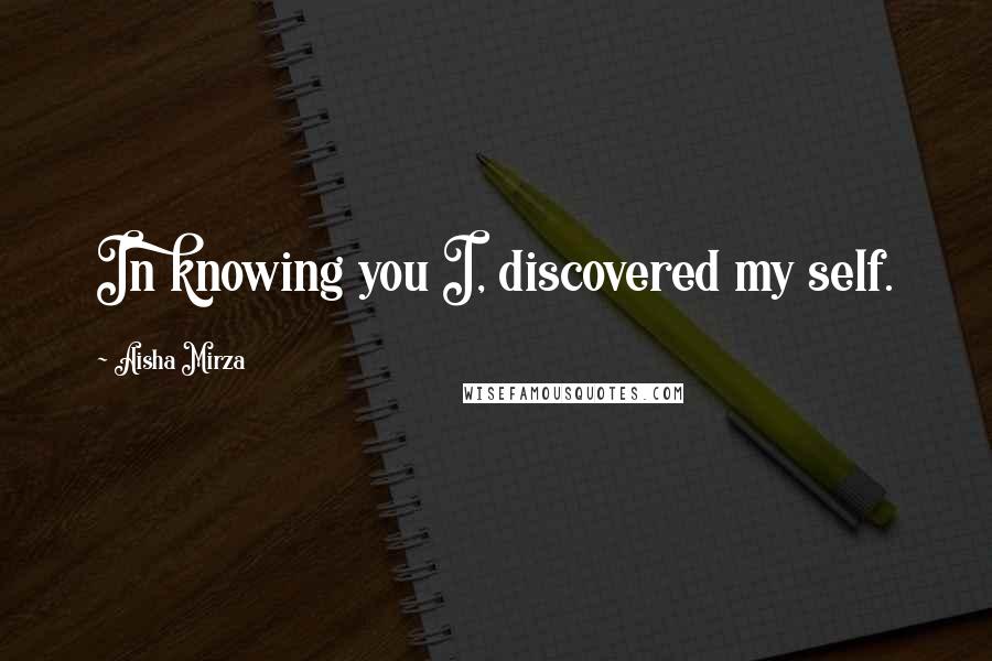 Aisha Mirza Quotes: In knowing you I, discovered my self.