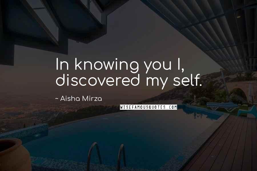Aisha Mirza Quotes: In knowing you I, discovered my self.