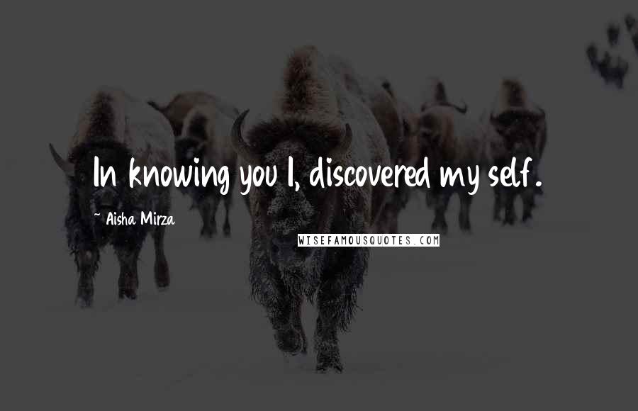 Aisha Mirza Quotes: In knowing you I, discovered my self.