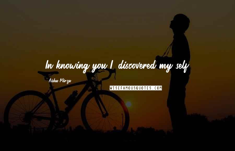 Aisha Mirza Quotes: In knowing you I, discovered my self.