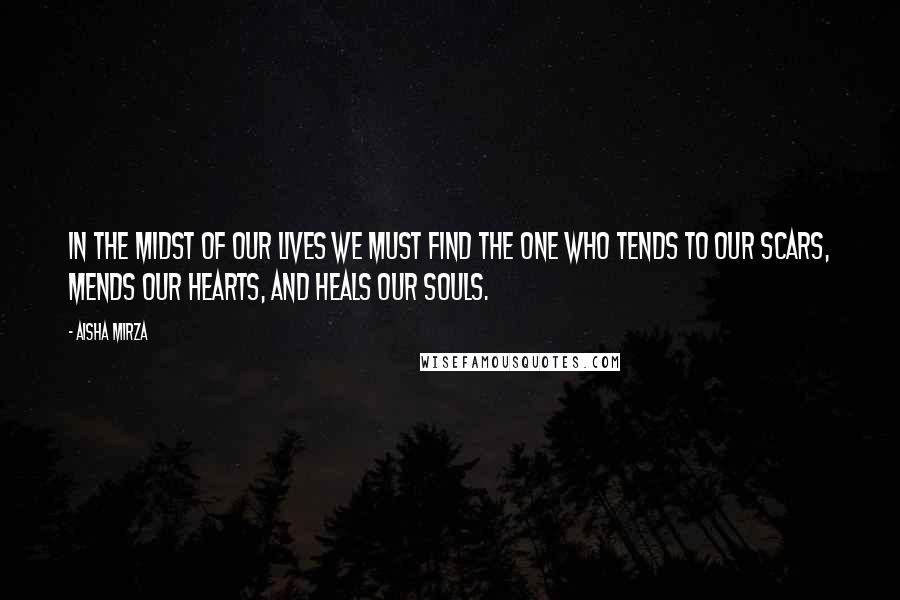 Aisha Mirza Quotes: In the midst of our lives we must find the One who tends to our scars, mends our hearts, and heals our souls.