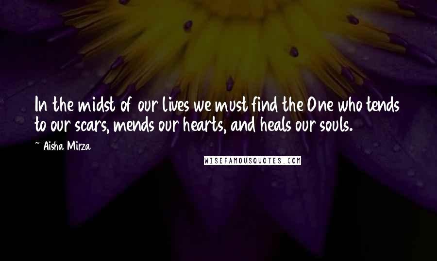 Aisha Mirza Quotes: In the midst of our lives we must find the One who tends to our scars, mends our hearts, and heals our souls.
