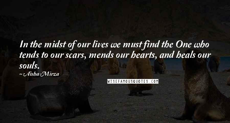 Aisha Mirza Quotes: In the midst of our lives we must find the One who tends to our scars, mends our hearts, and heals our souls.