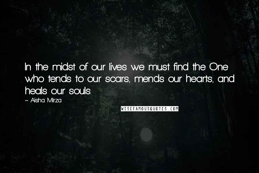 Aisha Mirza Quotes: In the midst of our lives we must find the One who tends to our scars, mends our hearts, and heals our souls.