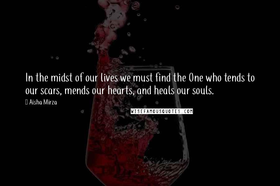 Aisha Mirza Quotes: In the midst of our lives we must find the One who tends to our scars, mends our hearts, and heals our souls.