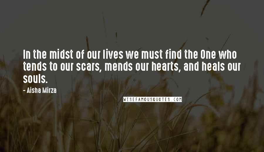 Aisha Mirza Quotes: In the midst of our lives we must find the One who tends to our scars, mends our hearts, and heals our souls.