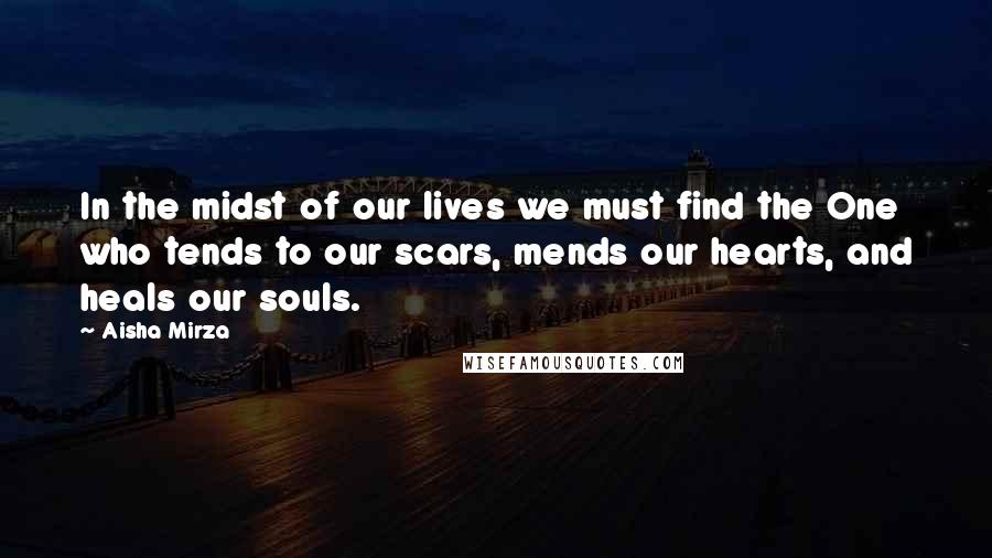 Aisha Mirza Quotes: In the midst of our lives we must find the One who tends to our scars, mends our hearts, and heals our souls.