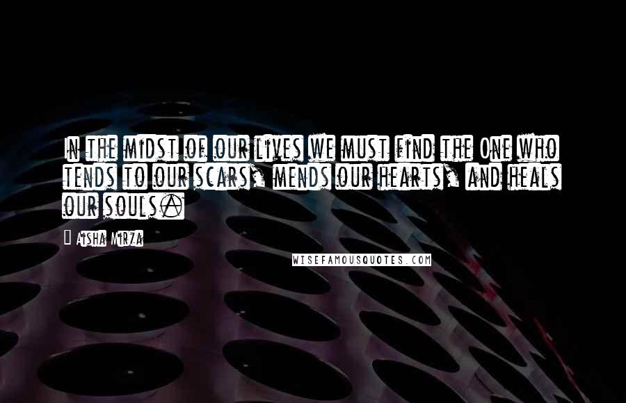 Aisha Mirza Quotes: In the midst of our lives we must find the One who tends to our scars, mends our hearts, and heals our souls.