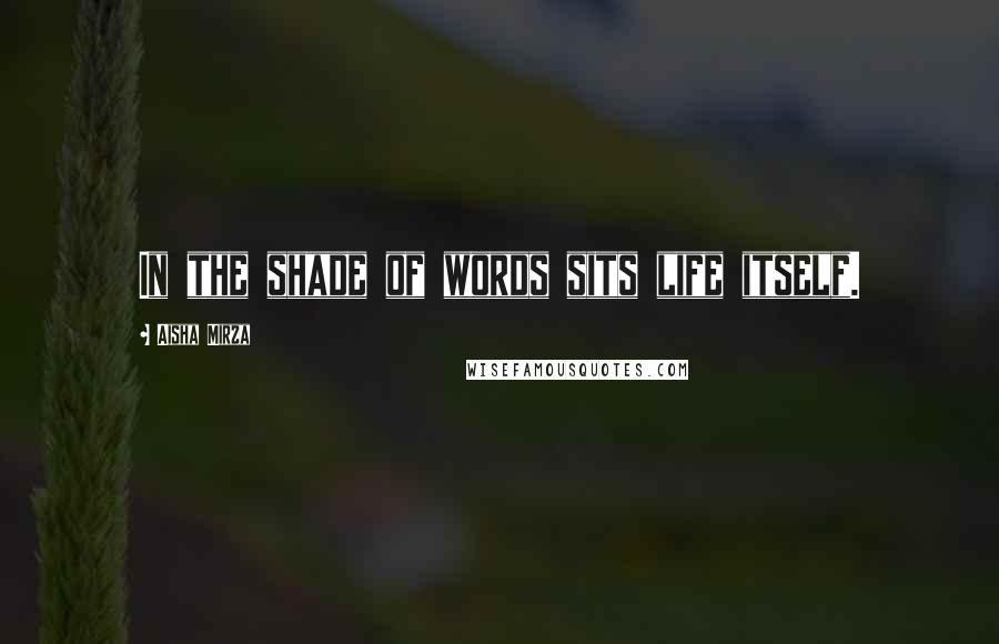 Aisha Mirza Quotes: In the shade of words sits life itself.