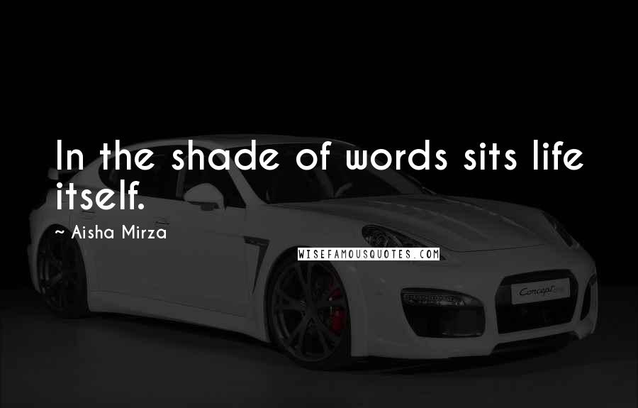 Aisha Mirza Quotes: In the shade of words sits life itself.