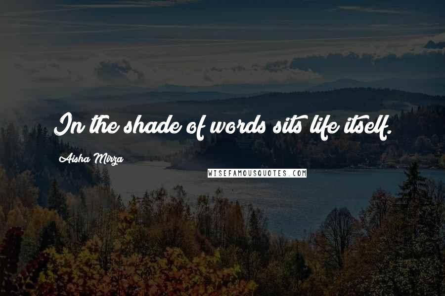 Aisha Mirza Quotes: In the shade of words sits life itself.