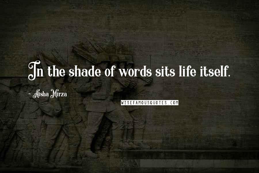 Aisha Mirza Quotes: In the shade of words sits life itself.