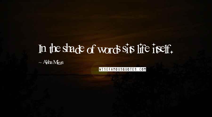 Aisha Mirza Quotes: In the shade of words sits life itself.