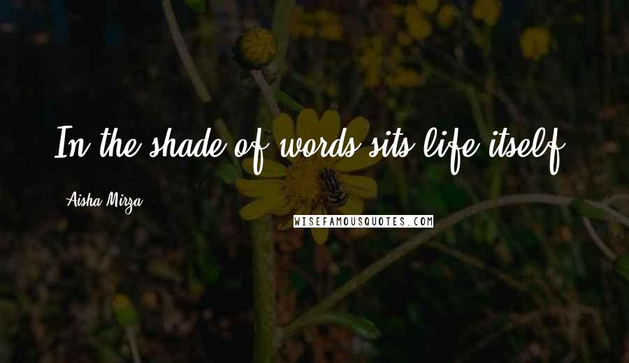 Aisha Mirza Quotes: In the shade of words sits life itself.