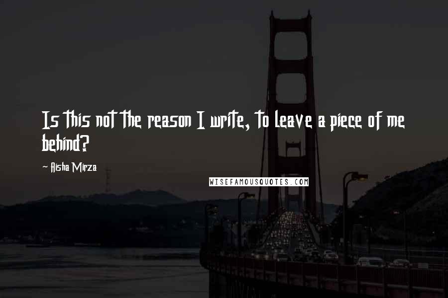 Aisha Mirza Quotes: Is this not the reason I write, to leave a piece of me behind?