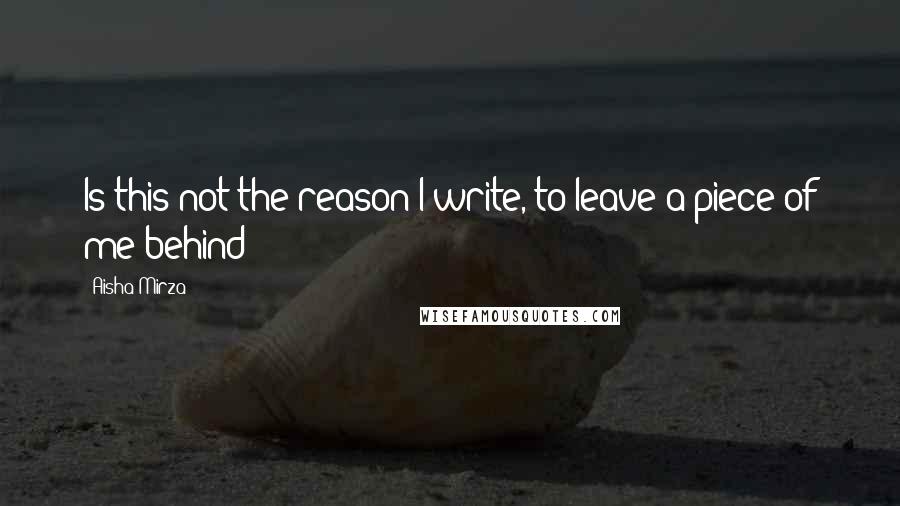 Aisha Mirza Quotes: Is this not the reason I write, to leave a piece of me behind?