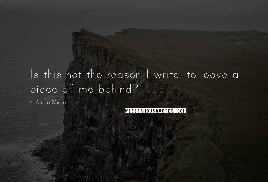 Aisha Mirza Quotes: Is this not the reason I write, to leave a piece of me behind?