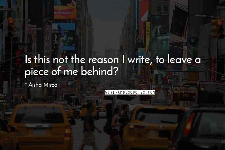 Aisha Mirza Quotes: Is this not the reason I write, to leave a piece of me behind?